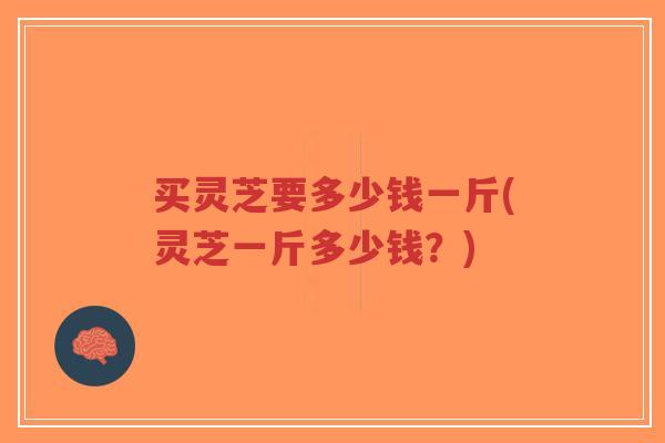 买灵芝要多少钱一斤(灵芝一斤多少钱?) 买灵芝要多少钱一斤(灵芝一斤多少钱?)