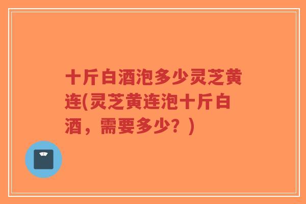 十斤白酒泡多少灵芝黄连(灵芝黄连泡十斤白酒,需要多少?) 十斤白酒泡多少灵芝黄连(灵芝黄连泡十斤白酒,需要多少?)
