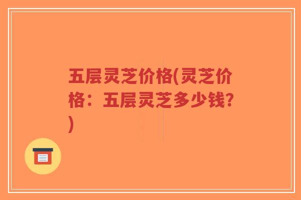 五层灵芝价格(灵芝价格:五层灵芝多少钱?)