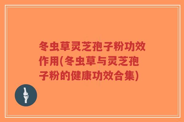 冬虫草灵芝孢子粉功效作用(冬虫草与灵芝孢子粉的健康功效合集)