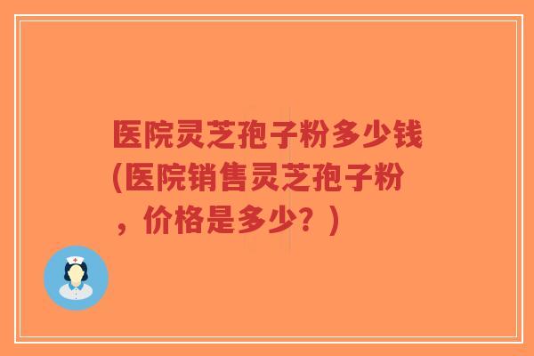 医院灵芝孢子粉多少钱(医院销售灵芝孢子粉,价格是多少?)