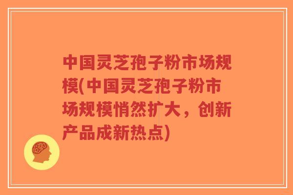 中国灵芝孢子粉市场规模(中国灵芝孢子粉市场规模悄然扩大,创新产品成新热点)