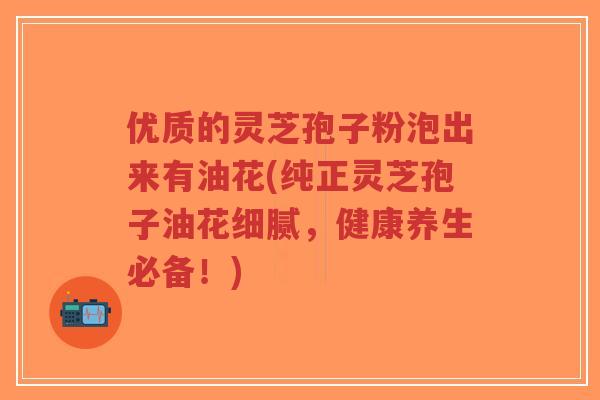 优质的灵芝孢子粉泡出来有油花(纯正灵芝孢子油花细腻，健康养生必备！)