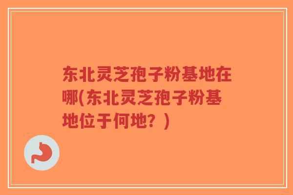 东北灵芝孢子粉基地在哪(东北灵芝孢子粉基地位于何地?)