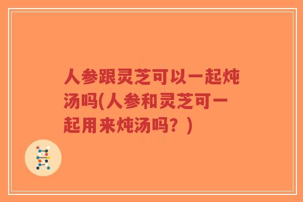 人参跟灵芝可以一起炖汤吗(人参和灵芝可一起用来炖汤吗?) 人参跟灵芝可以一起炖汤吗(人参和灵芝可一起用来炖汤吗?)