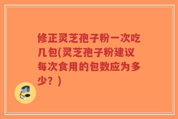 修正灵芝孢子粉一次吃几包(灵芝孢子粉建议每次食用的包数应为多少？)