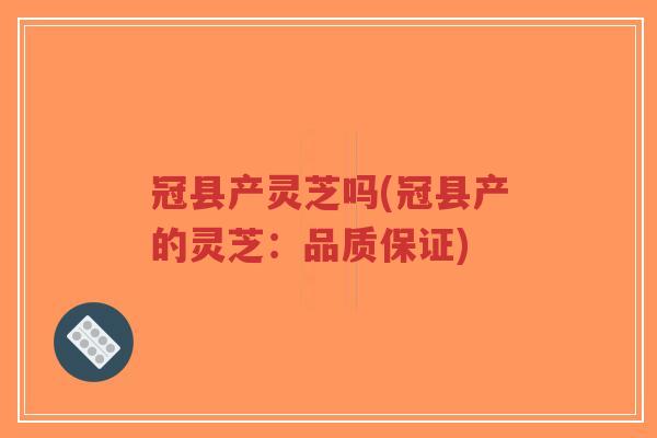 冠县产灵芝吗(冠县产的灵芝：品质保证)