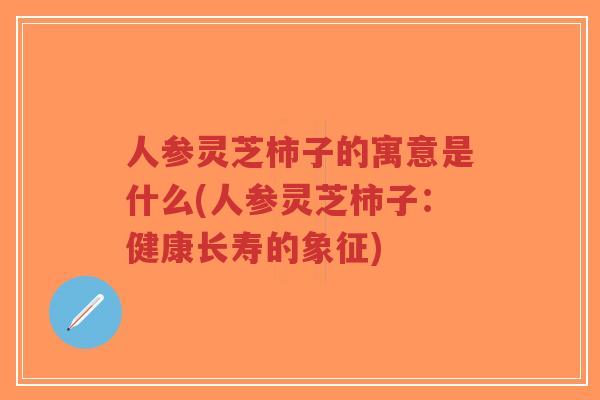 人参灵芝柿子的寓意是什么(人参灵芝柿子：健康长寿的象征)