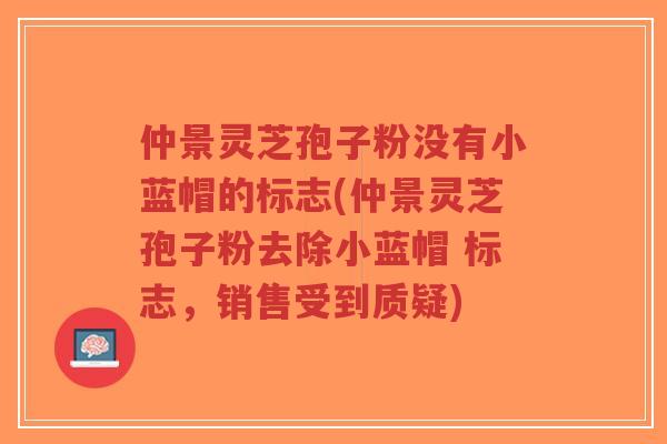 仲景灵芝孢子粉没有小蓝帽的标志(仲景灵芝孢子粉去除小蓝帽 标志,销售受到质疑) 仲景灵芝孢子粉没有小蓝帽的标志(仲景灵芝孢子粉去除小蓝帽 标志,销售受到质疑)