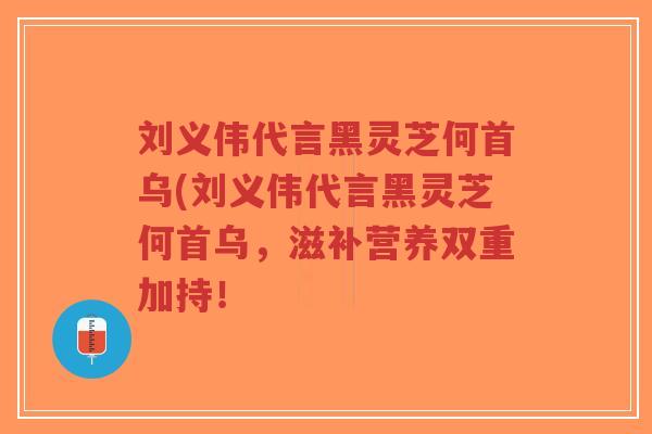刘义伟代言黑灵芝何首乌(刘义伟代言黑灵芝何首乌,滋补营养双重加持! 刘义伟代言黑灵芝何首乌(刘义伟代言黑灵芝何首乌,滋补营养双重加持!