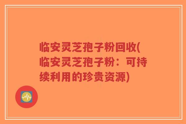临安灵芝孢子粉回收(临安灵芝孢子粉:可持续利用的珍贵资源) 临安灵芝孢子粉回收(临安灵芝孢子粉:可持续利用的珍贵资源)