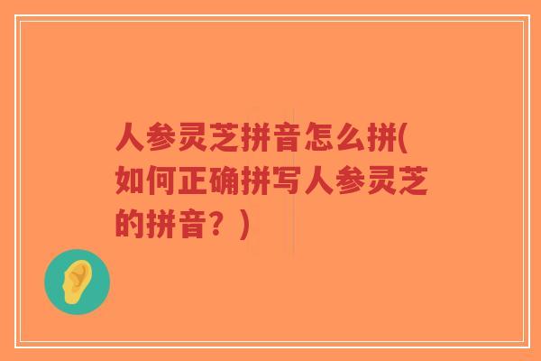 人参灵芝拼音怎么拼(如何正确拼写人参灵芝的拼音?) 人参灵芝拼音怎么拼(如何正确拼写人参灵芝的拼音?)