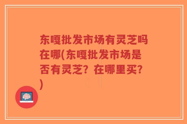 东嘎批发市场有灵芝吗在哪(东嘎批发市场是否有灵芝?在哪里买?) 东嘎批发市场有灵芝吗在哪(东嘎批发市场是否有灵芝?在哪里买?)