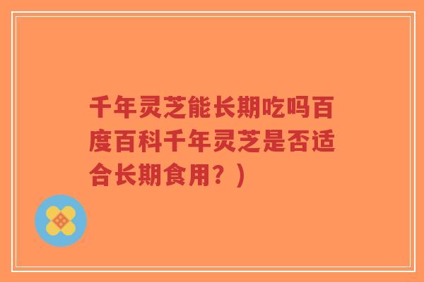 千年灵芝能长期吃吗百度百科千年灵芝是否适合长期食用?)