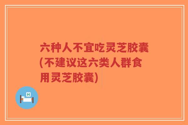 六种人不宜吃灵芝胶囊(不建议这六类人群食用灵芝胶囊)