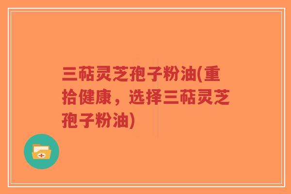 三萜灵芝孢子粉油(重拾健康,选择三萜灵芝孢子粉油) 三萜灵芝孢子粉油(重拾健康,选择三萜灵芝孢子粉油)