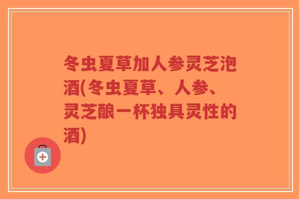 冬虫夏草加人参灵芝泡酒(冬虫夏草、人参、灵芝酿一杯独具灵性的酒) 冬虫夏草加人参灵芝泡酒(冬虫夏草、人参、灵芝酿一杯独具灵性的酒)