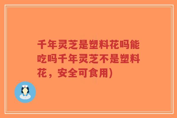 千年灵芝是塑料花吗能吃吗千年灵芝不是塑料花,安全可食用) 千年灵芝是塑料花吗能吃吗千年灵芝不是塑料花,安全可食用)