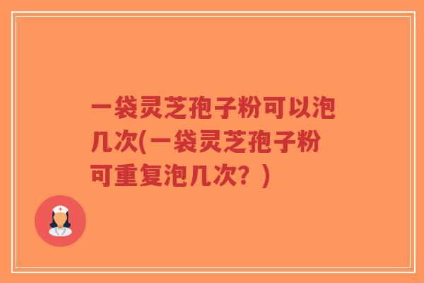 一袋灵芝孢子粉可以泡几次(一袋灵芝孢子粉可重复泡几次?)
