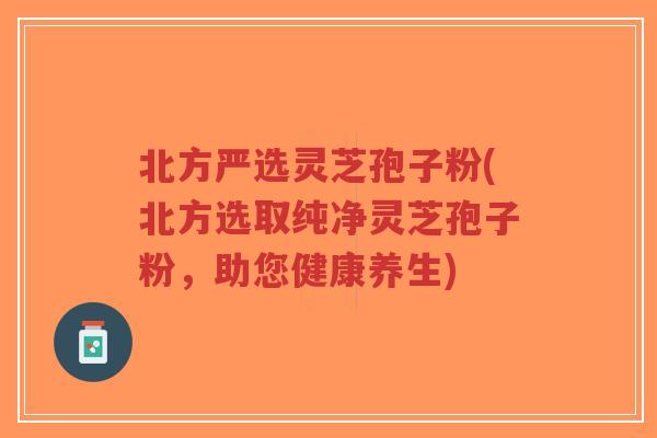 北方严选灵芝孢子粉(北方选取纯净灵芝孢子粉，助您健康养生)