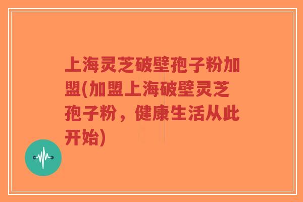 上海灵芝破壁孢子粉加盟(加盟上海破壁灵芝孢子粉，健康生活从此开始)