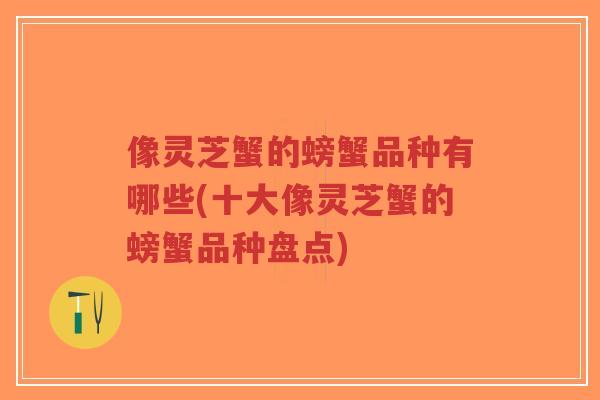 像灵芝蟹的螃蟹品种有哪些(十大像灵芝蟹的螃蟹品种盘点)