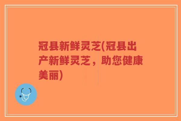 冠县新鲜灵芝(冠县出产新鲜灵芝，助您健康美丽)