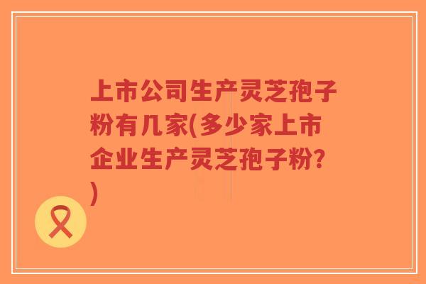 上市公司生产灵芝孢子粉有几家(多少家上市企业生产灵芝孢子粉？)