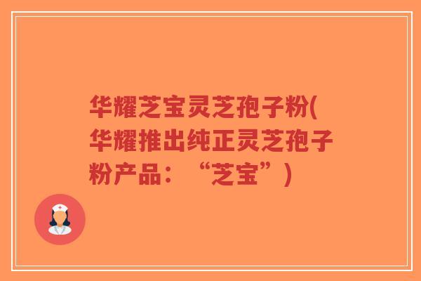 华耀芝宝灵芝孢子粉(华耀推出纯正灵芝孢子粉产品：“芝宝”)