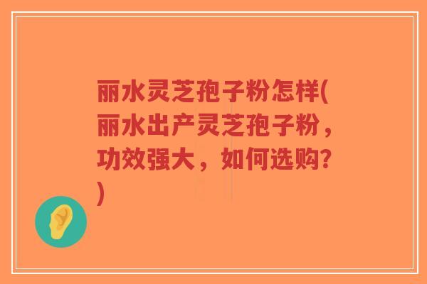 丽水灵芝孢子粉怎样(丽水出产灵芝孢子粉,功效强大,如何选购?)