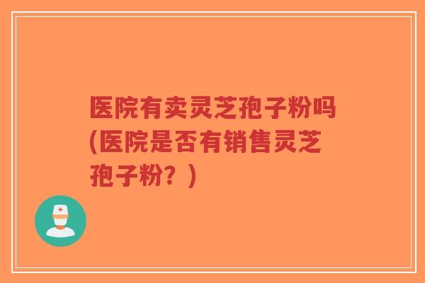 医院有卖灵芝孢子粉吗(医院是否有销售灵芝孢子粉？)