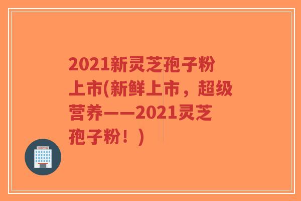 2021新灵芝孢子粉上市(新鲜上市，超级营养——2021灵芝孢子粉！)