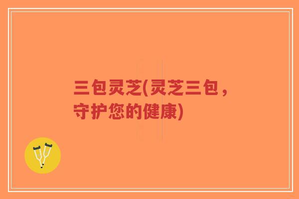三包灵芝(灵芝三包,守护您的健康) 三包灵芝(灵芝三包,守护您的健康)