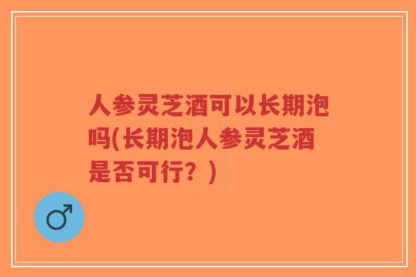 人参灵芝酒可以长期泡吗(长期泡人参灵芝酒是否可行？)