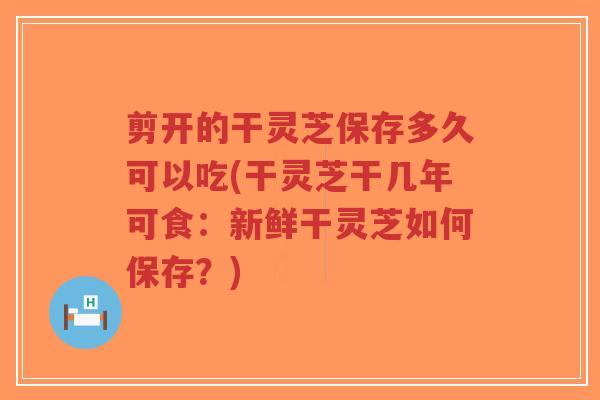 剪开的干灵芝保存多久可以吃(干灵芝干几年可食：新鲜干灵芝如何保存？)