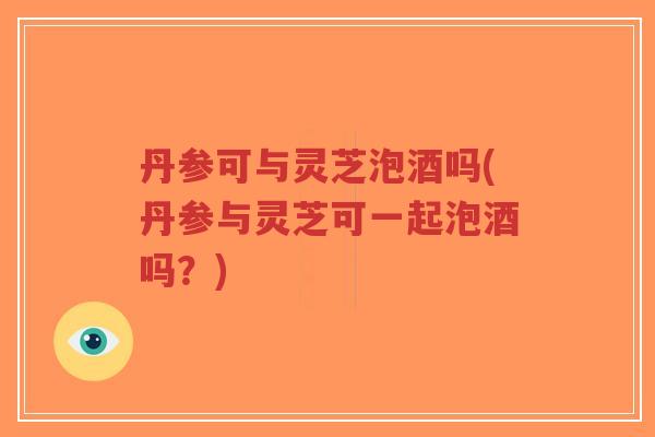 丹参可与灵芝泡酒吗(丹参与灵芝可一起泡酒吗？)
