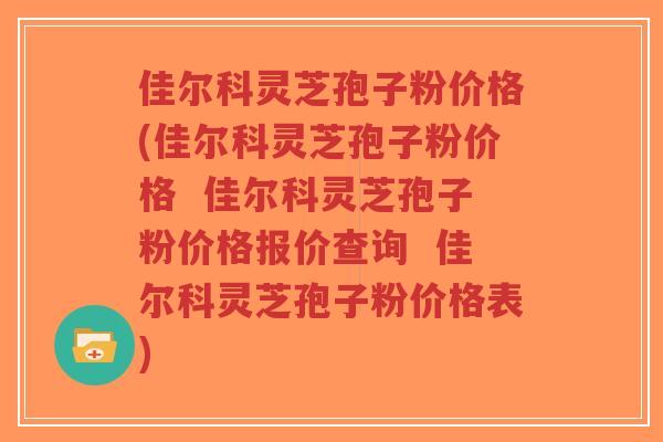 佳尔科灵芝孢子粉价格(佳尔科灵芝孢子粉价格  佳尔科灵芝孢子粉价格报价查询  佳尔科灵芝孢子粉价格表)