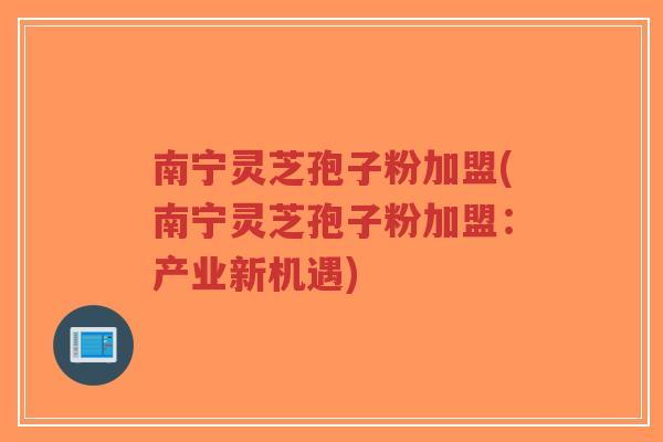 南宁灵芝孢子粉加盟(南宁灵芝孢子粉加盟：产业新机遇)