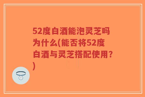 52度白酒能泡灵芝吗为什么(能否将52度白酒与灵芝搭配使用？)