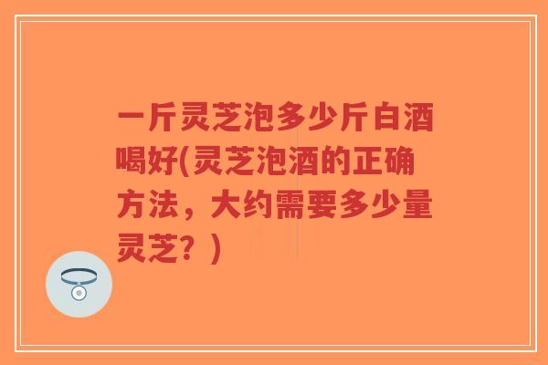 一斤灵芝泡多少斤白酒喝好(灵芝泡酒的正确方法,大约需要多少量灵芝?) 一斤灵芝泡多少斤白酒喝好(灵芝泡酒的正确方法,大约需要多少量灵芝?)