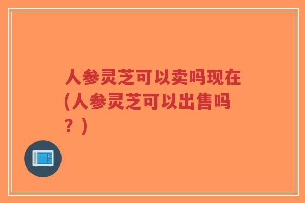 人参灵芝可以卖吗现在(人参灵芝可以出售吗？)