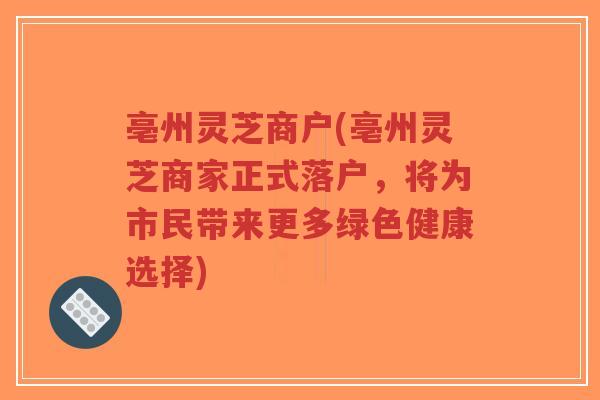 亳州灵芝商户(亳州灵芝商家正式落户，将为市民带来更多绿色健康选择)