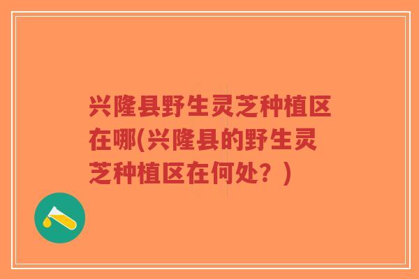 兴隆县野生灵芝种植区在哪(兴隆县的野生灵芝种植区在何处？)