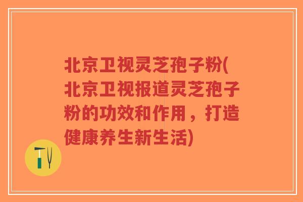北京卫视灵芝孢子粉(北京卫视报道灵芝孢子粉的功效和作用，打造健康养生新生活)