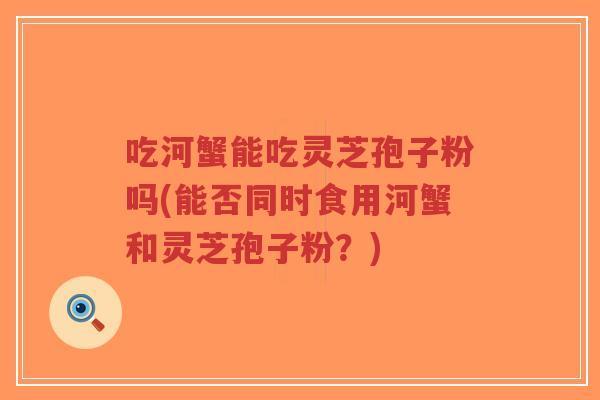 吃河蟹能吃灵芝孢子粉吗(能否同时食用河蟹和灵芝孢子粉？)