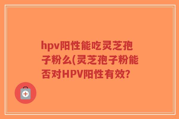 hpv阳性能吃灵芝孢子粉么(灵芝孢子粉能否对HPV阳性有效？