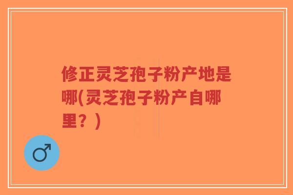 修正灵芝孢子粉产地是哪(灵芝孢子粉产自哪里？)
