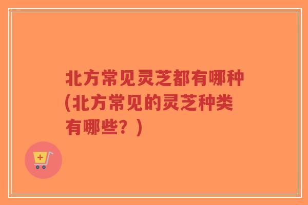 北方常见灵芝都有哪种(北方常见的灵芝种类有哪些？)
