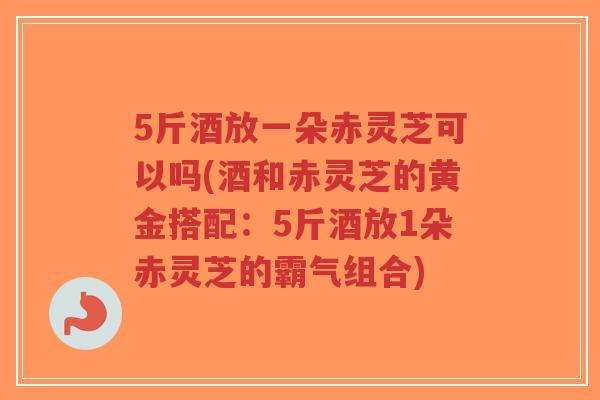 5斤酒放一朵赤灵芝可以吗(酒和赤灵芝的黄金搭配：5斤酒放1朵赤灵芝的霸气组合)