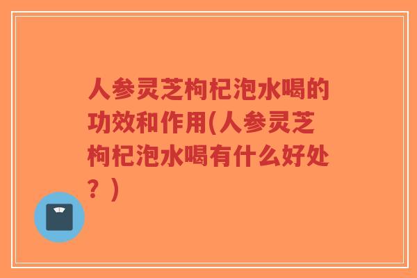 人参灵芝枸杞泡水喝的功效和作用(人参灵芝枸杞泡水喝有什么好处？)